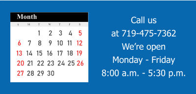 Call us at 719-475-7362We’re openMonday - Friday 8:00 a.m. - 5:30 p.m. 6 7 8 9 10 11 12 13 14 15 16 17 18 19 20 21 22 23 24 25 26 27 28 29 30 1 2 3 4 5 30 31 S M T T W F S Month